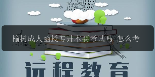 榆樹成人函授專升本要考試嗎 怎么考
