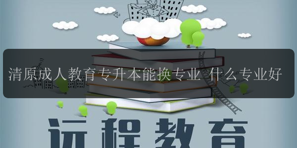 清原成人教育專升本能換專業(yè) 什么專業(yè)好